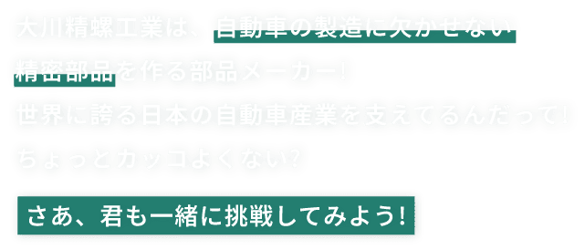 大川精螺工業は、自動車の製造に欠かせない精密部品を作る部品メーカー!世界に誇る日本の自動車産業を支えてるんだって!ちょっとカッコよくない?さあ、君も一緒に挑戦してみよう!
