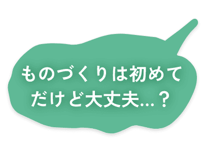 ものづくりは初めてだけど大丈夫…？